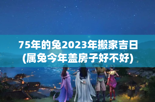 75年的兔2023年搬家吉日(属兔今年盖房子好不好)