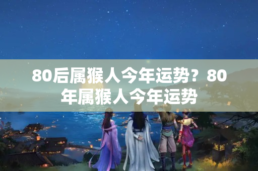 80后属猴人今年运势？80年属猴人今年运势