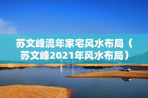 苏文峰流年家宅风水布局（苏文峰2021年风水布局）