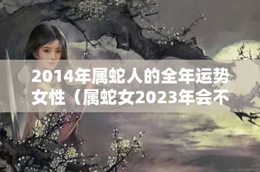 2014年属蛇人的全年运势女性（属蛇女2023年会不会小人）