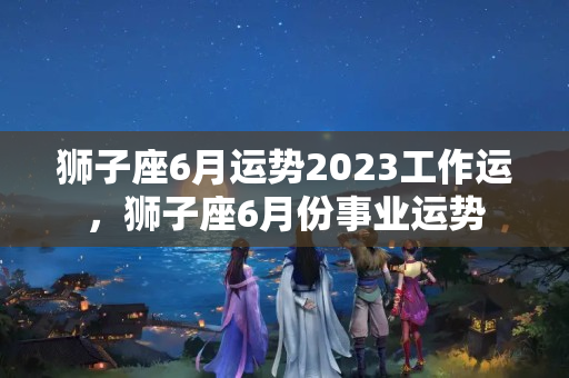 狮子座6月运势2023工作运，狮子座6月份事业运势