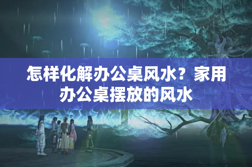 怎样化解办公桌风水？家用办公桌摆放的风水