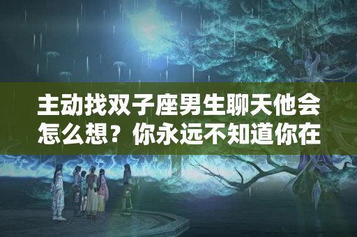 主动找双子座男生聊天他会怎么想？你永远不知道你在双子座心中是什么地位