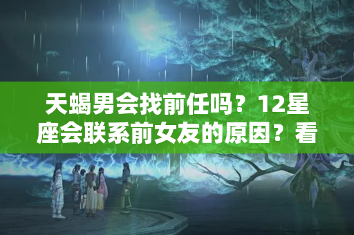 天蝎男会找前任吗？12星座会联系前女友的原因？看紧这4种男生小心吃回头草