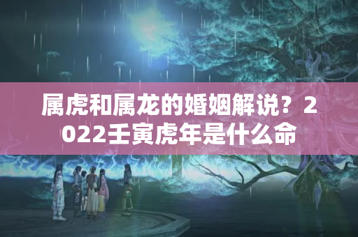 属虎和属龙的婚姻解说？2022壬寅虎年是什么命