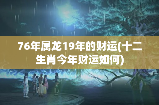 76年属龙19年的财运(十二生肖今年财运如何)