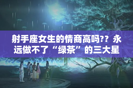 射手座女生的情商高吗?？永远做不了“绿茶”的三大星座女，从不屑卑微讨好，行得端做得正