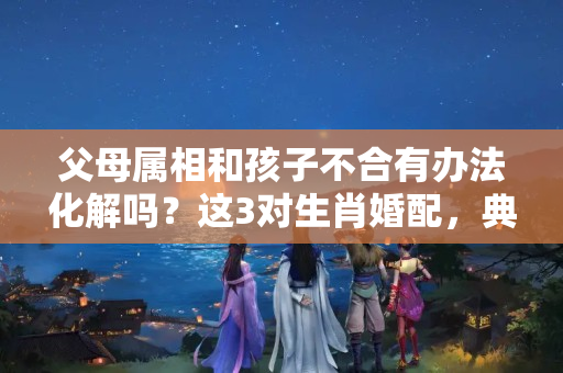 父母属相和孩子不合有办法化解吗？这3对生肖婚配，典型的旺后代，儿女出息，丁财两旺，恩爱有加！