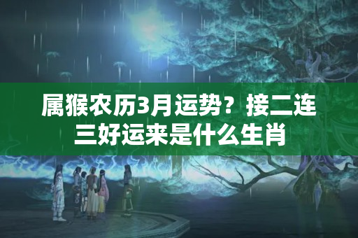 属猴农历3月运势？接二连三好运来是什么生肖