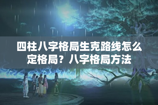 四柱八字格局生克路线怎么定格局？八字格局方法