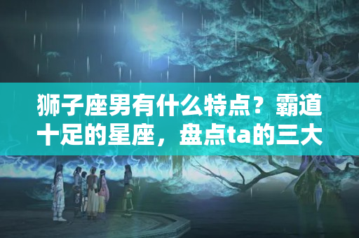 狮子座男有什么特点？霸道十足的星座，盘点ta的三大特点，在你身上是否能看见