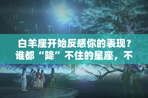 白羊座开始反感你的表现？谁都“降”不住的星座，不喜欢你，就算你有钱有颜也没用