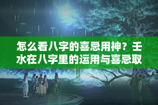 怎么看八字的喜忌用神？壬水在八字里的运用与喜忌取用