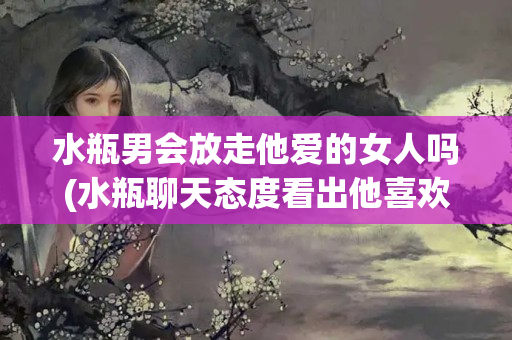 水瓶男会放走他爱的女人吗(水瓶聊天态度看出他喜欢你)