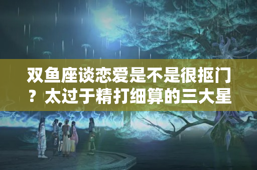 双鱼座谈恋爱是不是很抠门？太过于精打细算的三大星座男，对爱人一样抠门