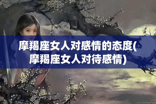 摩羯座女人对感情的态度(摩羯座女人对待感情)