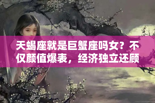 天蝎座就是巨蟹座吗女？不仅颜值爆表，经济独立还顾家，关键是富婆命的三大星座！娶她