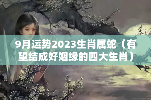 9月运势2023生肖属蛇（有望结成好姻缘的四大生肖）