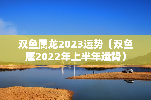 双鱼属龙2023运势（双鱼座2022年上半年运势）