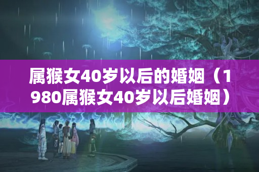 属猴女40岁以后的婚姻（1980属猴女40岁以后婚姻）