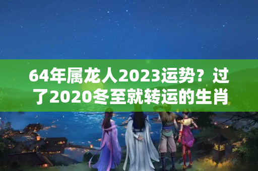 64年属龙人2023运势？过了2020冬至就转运的生肖