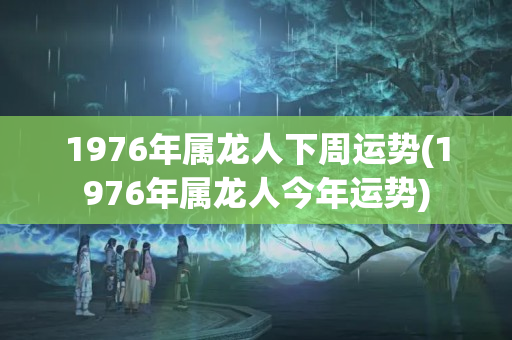 1976年属龙人下周运势(1976年属龙人今年运势)