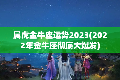 属虎金牛座运势2023(2022年金牛座彻底大爆发)