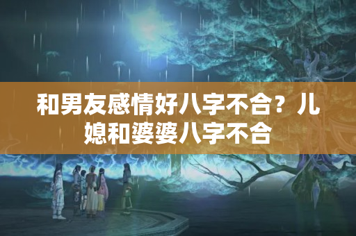 和男友感情好八字不合？儿媳和婆婆八字不合