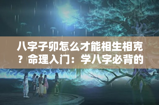 八字子卯怎么才能相生相克？命理入门：学八字必背的硬知识，八字六亲，十神，六十花甲纳音歌……