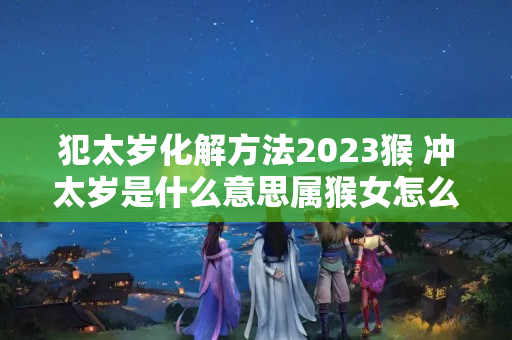 犯太岁化解方法2023猴 冲太岁是什么意思属猴女怎么化解