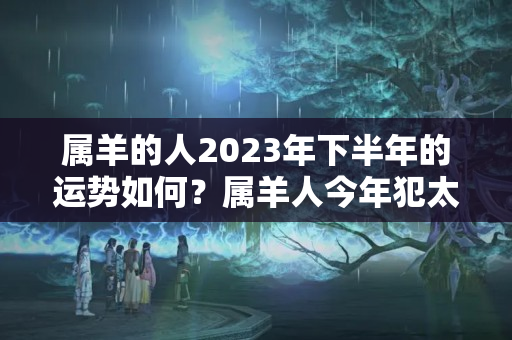 属羊的人2023年下半年的运势如何？属羊人今年犯太岁会怎么样