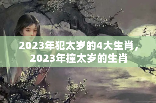 2023年犯太岁的4大生肖，2023年撞太岁的生肖