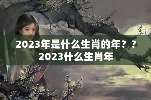 2023年是什么生肖的年？？2023什么生肖年