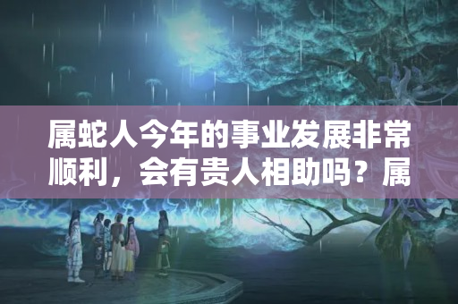 属蛇人今年的事业发展非常顺利，会有贵人相助吗？属蛇的今年的运气好不好