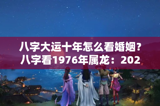 八字大运十年怎么看婚姻？八字看1976年属龙：2023转乙巳十年大运事业、正缘如何