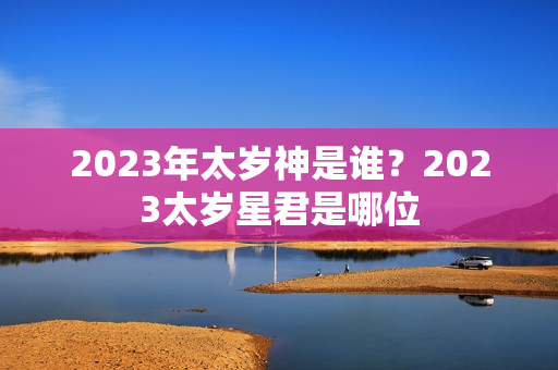 2023年太岁神是谁？2023太岁星君是哪位