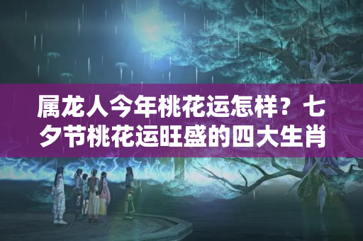 属龙人今年桃花运怎样？七夕节桃花运旺盛的四大生肖，榜上有你吗？