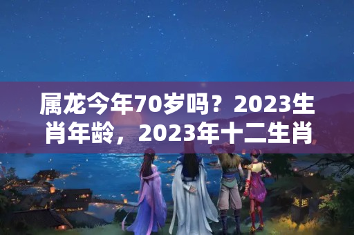 属龙今年70岁吗？2023生肖年龄，2023年十二生肖与年龄对照表