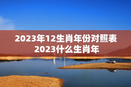 2023年12生肖年份对照表 2023什么生肖年