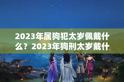 2023年属狗犯太岁佩戴什么？2023年狗刑太岁戴什么好