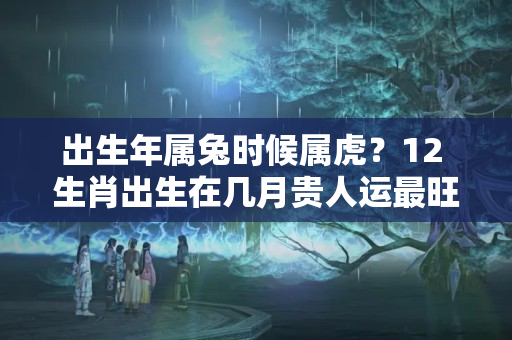 出生年属兔时候属虎？12 生肖出生在几月贵人运最旺？细数你的贵人与克星属相