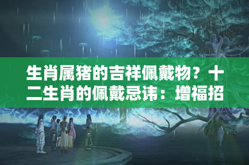 生肖属猪的吉祥佩戴物？十二生肖的佩戴忌讳：增福招财，避灾弥祸！