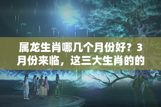 属龙生肖哪几个月份好？3月份来临，这三大生肖的的好运也来了