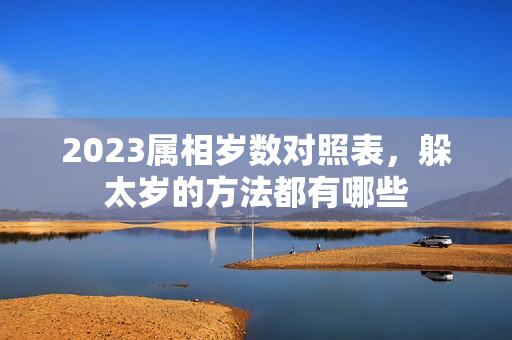 2023属相岁数对照表，躲太岁的方法都有哪些