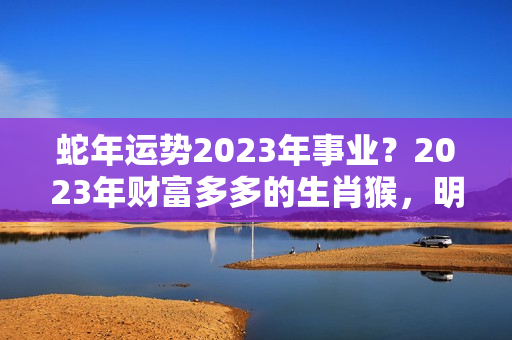 蛇年运势2023年事业？2023年财富多多的生肖猴，明年感情事业有成