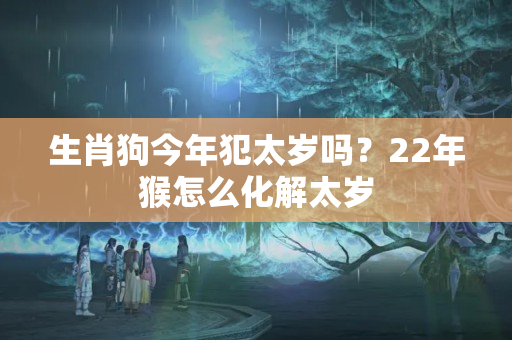 生肖狗今年犯太岁吗？22年猴怎么化解太岁