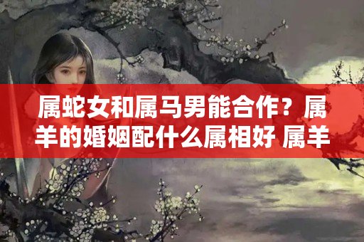 属蛇女和属马男能合作？属羊的婚姻配什么属相好 属羊最佳婚配