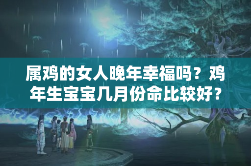 属鸡的女人晚年幸福吗？鸡年生宝宝几月份命比较好？还好能赶上接下来2个富贵命