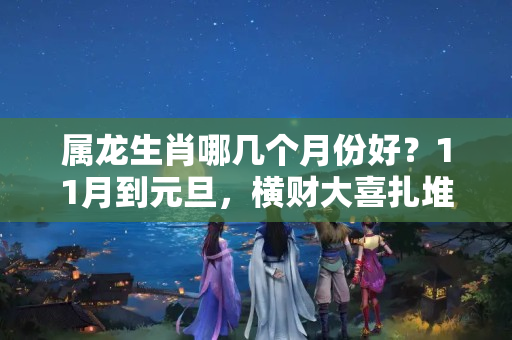 属龙生肖哪几个月份好？11月到元旦，横财大喜扎堆来，幸福敲门福气旺的三生肖