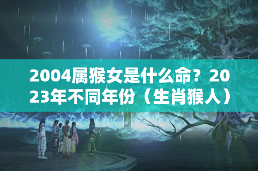 2004属猴女是什么命？2023年不同年份（生肖猴人）运势解读！（完整版）